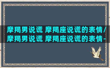 摩羯男说谎 摩羯座说谎的表情/摩羯男说谎 摩羯座说谎的表情-我的网站